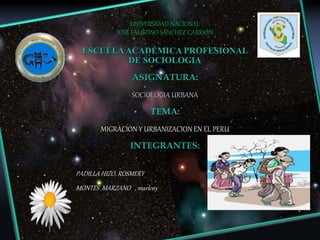 UNIVERSIDAD NACIONAL
JOSÉ FAUSTINO SÁNCHEZ CARRIÓN
ESCUELAACADÉMICA PROFESIONAL
DE SOCIOLOGIA
ASIGNATURA:
SOCIOLOGIA URBANA
TEMA:
MIGRACION Y URBANIZACION EN EL PERU
INTEGRANTES:
PADILLA HIZO, ROSMERY
MONTES MARZANO , marleny
 