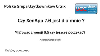 Czy XenApp 7.6 jest dla mnie ?
Migrować z wersji 6.5 czy jeszcze poczekać?
Andrzej Gołębiowski
Polska Grupa Użytkowników Citrix
Kraków, 05.03.2015
 