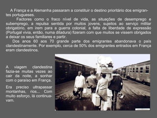 A França e a Alemanha passaram a constituir o destino prioritário dos emigran-tes portugueses.  Factores como o fraco nível de vida, as situações de desemprego e subemprego, a repulsa sentida por muitos jovens, sujeitos ao serviço militar obrigatório, em irem para a guerra colonial, a falta de liberdade de expressão (Portugal vivia, então, numa ditadura) fizeram com que muitos se vissem obrigados a deixar os seus familiares e partir.    Dos anos 60 aos 70 grande parte dos emigrantes abandonava o país clandestinamente. Por exemplo, cerca de 50% dos emigrantes entrados em França eram clandestinos.  A viagem clandestina fazia-se muitas vezes ao cair da noite, a sonhar com o paraíso em França. Era preciso ultrapassar montanhas, rios... Com muito esforço, lá continua-vam.  