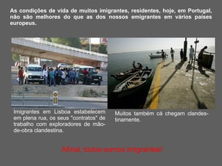 Imigrantes em Lisboa estabelecem em plena rua, os seus "contratos" de trabalho com exploradores de mão-de-obra clandestina.  As condições de vida de muitos imigrantes, residentes, hoje, em Portugal, não são melhores do que as dos nossos emigrantes em vários países europeus. Muitos também cá chegam clandes-tinamente.    Afinal, todos somos imigrantes! 