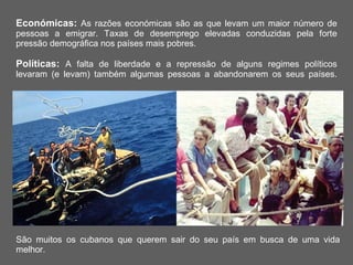 Económicas:  As razões económicas são as que levam um maior número de pessoas a emigrar. Taxas de desemprego elevadas conduzidas pela forte pressão demográfica nos países mais pobres. Políticas:  A falta de liberdade e a repressão de alguns regimes políticos levaram (e levam) também algumas pessoas a abandonarem os seus países. São muitos os cubanos que querem sair do seu país em busca de uma vida melhor. 