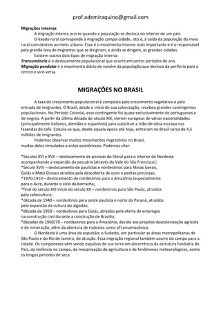 prof.ademiraquino@gmail.com
Migrações internas
        A migração interna ocorre quando a população se desloca no interior de um país.
        O êxodo rural corresponde à migração campo-cidade, isto é, à saída da população do meio
rural com destino ao meio urbano. Esse é o movimento interno mais importante e é o responsável
pela grande leva de migrantes que se dirigiram, e ainda se dirigem, às grandes cidades.
        Existem outros dois tipos de migração interna:
Transumância é o deslocamento populacional que ocorre em certos períodos do ano.
Migração pendular é o movimento diário de vaivém da população que desloca da periferia para o
centro e vice-versa.



                               MIGRAÇÕES NO BRASIL
        A taxa de crescimento populacional é composta pelo crescimento vegetativo e pela
entrada de imigrantes. O Brasil, desde o início de sua colonização, recebeu grandes contingentes
populacionais. No Período Colonial, esse contingente foi quase exclusivamente de portugueses e
de negros. A partir da última década do século XIX, vieram europeus de várias nacionalidades
(principalmente italianos, alemães e espanhóis) para substituir a mão-de-obra escrava nas
fazendas de café. Calcula-se que, desde aquela época até hoje, entraram no Brasil cerca de 4,5
milhões de imigrantes.
        Podemos observar muitos movimentos migratórios no Brasil,
muitos deles vinculados a ciclos econômicos. Podemos citar:

*Séculos XVI e XVII – deslocamento de pessoas do litoral para o interior do Nordeste
acompanhando a expansão da pecuária (através do Vale do São Francisco);
*Século XVIII – deslocamento de paulistas e nordestinos para Minas Gerais,
Goiás e Mato Grosso atraídos pela descoberta de ouro e pedras preciosas;
*1870-1910 – deslocamento de nordestinos para a Amazônia (especialmente
para o Acre, durante o ciclo da borracha;
*final do século XIX-início do século XX – nordestinos para São Paulo, atraídos
pela cafeicultura;
*década de 1940 – nordestinos para oeste paulista e norte do Paraná, atraídos
pela expansão da cultura do algodão;
*década de 1950 – nordestinos para Goiás, atraídos pela oferta de empregos
na construção civil durante a construção de Brasília;
*décadas de 1960/70 – nordestinos para a Amazônia, devido aos projetos descolonização agrícola
e de mineração, além da abertura de rodovias como aTransamazônica.
        O Nordeste é uma área de expulsão; o Sudeste, em particular as áreas metropolitanas de
São Paulo e do Rio de Janeiro, de atração. Essa migração regional também ocorre do campo para a
cidade. Os camponeses vêm sendo expulsos de sua terra em decorrência da estrutura fundiária do
País, da violência no campo, da mecanização da agricultura e de fenômenos meteorológicos, como
os longos períodos de seca.
 