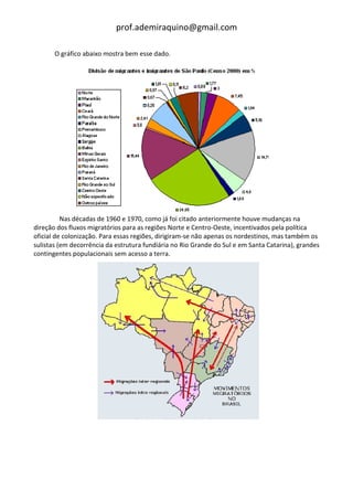 prof.ademiraquino@gmail.com

       O gráfico abaixo mostra bem esse dado.




          Nas décadas de 1960 e 1970, como já foi citado anteriormente houve mudanças na
direção dos fluxos migratórios para as regiões Norte e Centro-Oeste, incentivados pela política
oficial de colonização. Para essas regiões, dirigiram-se não apenas os nordestinos, mas também os
sulistas (em decorrência da estrutura fundiária no Rio Grande do Sul e em Santa Catarina), grandes
contingentes populacionais sem acesso a terra.
 