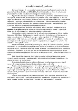 prof.ademiraquino@gmail.com
         Com a participação de empresas transnacionais, incentivos fiscais e investimentos do
governo federal, nas décadas de 1970 e 1980, foram implantados no Norte do país grandes
projetos de mineração, que atraíram muitos garimpeiros para a região.
         Algumas das conseqüências desses projetos foram os problemas socioambientais dessa
ocupação. O desmatamento, realizado na maior parte das vezes por madeireiros, de maneira
ilegal, empobreceu os solos da região, tornando-os muitas vezes inadequados para a agricultura e
impedindo a população nativa de obter seu sustento com o extrativismo. Grande parte das
estradas acabou sendo “engolida” pela floresta – como ocorreu com a Transamazônica, que é
transitável apenas em um pequeno trecho, na época de seca.
         A violência na região também é um problema. Muitos migrantes instalaram-se como
posseiros ou grileiros, causando diversos conflitos com as populações nativas e indígenas e,
ainda, com os defensores desses povos, como padres e missionários.
         As migrações internas, muito intensas no país, sofreram mudanças nas ultimas décadas.
Segundo o IBGE, há em São Paulo as entradas de migrantes diminuíram em 12%, enquanto as
saídas aumentaram em 36%, fazendo com que o saldo migratório de 744.798 migrantes,
registrado em 1991, declinasse para 339,926, em 2000. Já os Estados de Minas Gerais e Rio de
Janeiro passaram de repulsores para receptores de população, ou seja, ocorreu aumento das
entradas e diminuição das saídas.
         Na década de 1990, com a reativação de alguns setores da economia nordestina, como o
crescimento do turismo e a instalação de diversas empresas, estabeleceu-se um fluxo de retorno
de população para o Nordeste. Entre 1995 e 2000, 48,3% das saídas do Sudeste foram em direção
ao Nordeste. Entretanto, os estados que contam com maior saldo migratório negativo (maior
quantidade de emigrantes) ainda se concentram no Nordeste: Paraíba, Ceará, Piauí, Pernambuco e
Bahia.
         A década de 1990 inaugurou outra etapa na historia das migrações internas: elas se
tornaram menos volumosas e mais localizadas. Além disso, outros fluxos se estabeleceram em
direção ao Norte e ao Centro-Oeste.
         O estado de Goiás destaca-se no Centro-Oeste por constituir o destino de um grande
numero de imigrantes brasileiros, devido à atração exercidas por Brasilia.
         Regiões dinâmicas de alargamento da fronteira agropecuária do Centro-Oeste, como o
Mato Grosso e do Norte como Rondônia e Pará, vêm atraindo migrantes do Nordeste. A expansão
da produção agrícola tem gerado o aumento de emprego e da renda. A demanda por bens e
serviços (escola, comercio e lazer) multiplica as atividades urbanas e o crescimento das cidades
nessas regiões.
         Entre as décadas de 60 e 2000, o Centro-Oeste e o Norte tiveram as maiores taxas de
crescimento populacional. A população de Rondônia, por exemplo, apresentou um aumento de 12
vezes: em 1960 tinha 69.792 habitantes, e em 1999 contava com 836.023 habitantes.
 