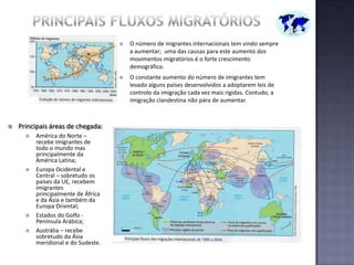 Principais fluxos migratóriosO número de migrantes internacionais tem vindo sempre a aumentar;  uma das causas para este aumento dos movimentos migratórios é o forte crescimento demográfico.O constante aumento do número de imigrantes tem levado alguns países desenvolvidos a adoptarem leis de controlo da imigração cada vez mais rígidas. Contudo, a imigração clandestina não pára de aumentar.Principais áreas de chegada: