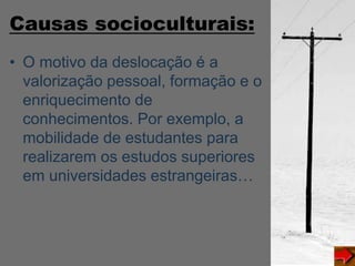 Causas socioculturais:
• O motivo da deslocação é a
valorização pessoal, formação e o
enriquecimento de
conhecimentos. Por exemplo, a
mobilidade de estudantes para
realizarem os estudos superiores
em universidades estrangeiras…
 