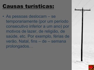Causas turísticas:
• As pessoas deslocam – se
temporariamente (por um período
consecutivo inferior a um ano) por
motivos de lazer, de religião, de
saúde, etc. Por exemplo, férias de
verão, Natal, fins – de – semana
prolongados…
 