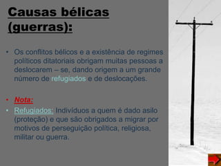 Causas bélicas
(guerras):
• Os conflitos bélicos e a existência de regimes
políticos ditatoriais obrigam muitas pessoas a
deslocarem – se, dando origem a um grande
número de refugiados e de deslocações.
• Nota:
• Refugiados: Indivíduos a quem é dado asilo
(proteção) e que são obrigados a migrar por
motivos de perseguição política, religiosa,
militar ou guerra.
 