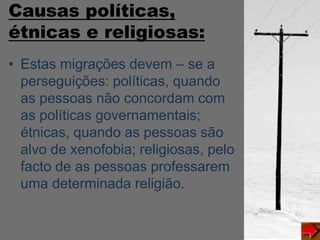 Causas políticas,
étnicas e religiosas:
• Estas migrações devem – se a
perseguições: políticas, quando
as pessoas não concordam com
as políticas governamentais;
étnicas, quando as pessoas são
alvo de xenofobia; religiosas, pelo
facto de as pessoas professarem
uma determinada religião.
 