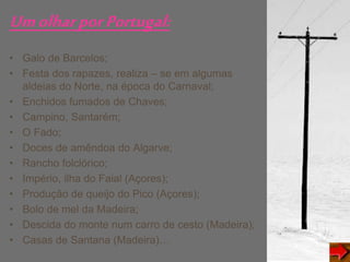 UmolharporPortugal:
• Galo de Barcelos;
• Festa dos rapazes, realiza – se em algumas
aldeias do Norte, na época do Carnaval;
• Enchidos fumados de Chaves;
• Campino, Santarém;
• O Fado;
• Doces de amêndoa do Algarve;
• Rancho folclórico;
• Império, ilha do Faial (Açores);
• Produção de queijo do Pico (Açores);
• Bolo de mel da Madeira;
• Descida do monte num carro de cesto (Madeira);
• Casas de Santana (Madeira)…
 