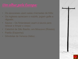UmolharpelaEuropa:
• Os escoceses usam saias chamadas de Kilts;
• Os ingleses apreciam o rosbife, jogam golfe e
râguebi;
• Sauna – Os finlandeses usam a sauna para
relaxar e limpar o corpo;
• Catedral de São Basílio, em Moscovo (Rússia);
• Paella (Espanha);
• Gôndolas de Veneza (Itália)…
 