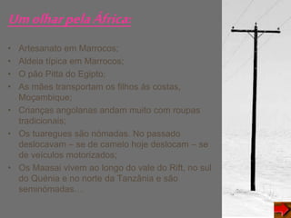 UmolharpelaÁfrica:
• Artesanato em Marrocos;
• Aldeia típica em Marrocos;
• O pão Pitta do Egipto;
• As mães transportam os filhos ás costas,
Moçambique;
• Crianças angolanas andam muito com roupas
tradicionais;
• Os tuaregues são nómadas. No passado
deslocavam – se de camelo hoje deslocam – se
de veículos motorizados;
• Os Maasai vivem ao longo do vale do Rift, no sul
do Quénia e no norte da Tanzânia e são
seminómadas…
 