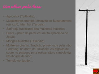 UmolharpelaÁsia:
• Agricultor (Tailândia);
• Muçulmanos orando, Mesquita de Sultanahment
(ou azul), Istambul (Turquia);
• Sari traje tradicional das mulheres indianas;
• Sushi – prato de peixe cru muito apreciado no
Japão;
• Monges budistas (Tailândia);
• Mulheres girafas. Tradição preservada pela tribo
Padaung, no norte da Tailândia. As argolas de
cobre no pescoço para esticar são o símbolo da
identidade da tribo;
• Templo no Japão…
 