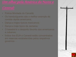 UmolharpelaAméricadoNortee
Central:
• Policia Montada do Canadá;
• Os hambúrgueres são o melhor exemplo de
comida rápida americana;
• Dança e trajes típicos mexicanos;
• Dança e traje típico da Jamaica;
• O basebol é o desporto favorito dos americanos
e cubanos;
• Índios dos EUA e Canadá estão concentrados
em reservas estabelecidas pelos respetivos
governos…
 