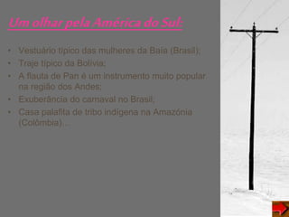 UmolharpelaAméricadoSul:
• Vestuário típico das mulheres da Baía (Brasil);
• Traje típico da Bolívia;
• A flauta de Pan é um instrumento muito popular
na região dos Andes;
• Exuberância do carnaval no Brasil;
• Casa palafita de tribo indígena na Amazónia
(Colômbia)…
 