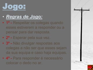 Jogo:
• Regras de Jogo:
• 1º - Respeitar os colegas quando
esses estiverem a responder ou a
pensar para dar resposta.
• 2º - Esperar pela sua vez.
• 3º - Não divulgar respostas aos
colegas a não ser que esses sejam
da sua equipa e caso haja equipas.
• 4º - Para responder é necessário
colocar o dedo no ar.
 
