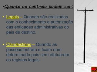 •Quanto ao controlo podem ser:
• Legais – Quando são realizadas
com o conhecimento e autorização
das entidades administrativas do
pais de destino.
• Clandestinas – Quando as
pessoas entram e ficam num
determinado pais sem efetuarem
os registos legais.
 