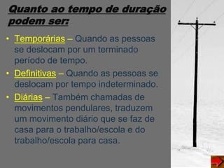 Quanto ao tempo de duração
podem ser:
• Temporárias – Quando as pessoas
se deslocam por um terminado
período de tempo.
• Definitivas – Quando as pessoas se
deslocam por tempo indeterminado.
• Diárias – Também chamadas de
movimentos pendulares, traduzem
um movimento diário que se faz de
casa para o trabalho/escola e do
trabalho/escola para casa.
 