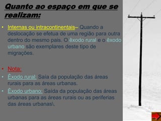 Quanto ao espaço em que se
realizam:
• Internas ou intracontinentais– Quando a
deslocação se efetua de uma região para outra
dentro do mesmo pais. O êxodo rural e o êxodo
urbano são exemplares deste tipo de
migrações.
• Nota:
• Êxodo rural: Saía da população das áreas
rurais para as áreas urbanas.
• Êxodo urbano: Saída da população das áreas
urbanas para as áreas rurais ou as periferias
das áreas urbanas.
 