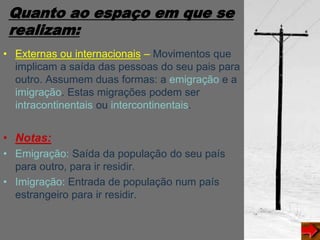 Quanto ao espaço em que se
realizam:
• Externas ou internacionais – Movimentos que
implicam a saída das pessoas do seu pais para
outro. Assumem duas formas: a emigração e a
imigração. Estas migrações podem ser
intracontinentais ou intercontinentais.
• Notas:
• Emigração: Saída da população do seu país
para outro, para ir residir.
• Imigração: Entrada de população num país
estrangeiro para ir residir.
 