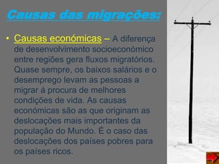 Causas das migrações:
• Causas económicas – A diferença
de desenvolvimento socioeconómico
entre regiões gera fluxos migratórios.
Quase sempre, os baixos salários e o
desemprego levam as pessoas a
migrar á procura de melhores
condições de vida. As causas
económicas são as que originam as
deslocações mais importantes da
população do Mundo. É o caso das
deslocações dos países pobres para
os países ricos.
 