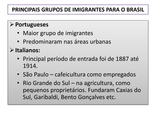 PRINCIPAIS GRUPOS DE IMIGRANTES PARA O BRASIL 
Portugueses 
• Maior grupo de imigrantes 
• Predominaram nas áreas urbanas 
 Italianos: 
• Principal período de entrada foi de 1887 até 
1914. 
• São Paulo – cafeicultura como empregados 
• Rio Grande do Sul – na agricultura, como 
pequenos proprietários. Fundaram Caxias do 
Sul, Garibaldi, Bento Gonçalves etc. 
 