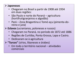 Japoneses 
• Chegaram no Brasil a partir de 1908 até 1934 
em duas regiões: 
• São Paulo e norte do Paraná – agricultura 
(hortifrutigranjeiros e algodão) 
• Pará – Zona Bragantina e Tomé-açu (pimenta-do-reino 
e juta) 
 Eslavos (ucranianos, poloneses e russos) 
• Chegaram no Paraná, no período de 1872 até 1886 
• Regiões de Curitiba, Ponta Grossa, Lapa e Castro. 
• Dedicaram-se à agricultura 
 “Turcos” (sírios, libaneses e árabes) 
• Em todo o território nacional – atividades 
comerciais 
 