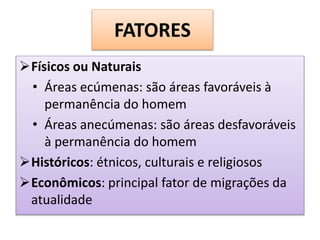 FATORES 
Físicos ou Naturais 
• Áreas ecúmenas: são áreas favoráveis à 
permanência do homem 
• Áreas anecúmenas: são áreas desfavoráveis 
à permanência do homem 
Históricos: étnicos, culturais e religiosos 
Econômicos: principal fator de migrações da 
atualidade 
 
