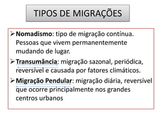 TIPOS DE MIGRAÇÕES 
Nomadismo: tipo de migração contínua. 
Pessoas que vivem permanentemente 
mudando de lugar. 
Transumância: migração sazonal, periódica, 
reversível e causada por fatores climáticos. 
Migração Pendular: migração diária, reversível 
que ocorre principalmente nos grandes 
centros urbanos 
 