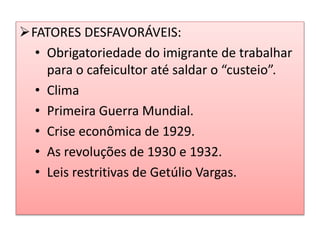 FATORES DESFAVORÁVEIS: 
• Obrigatoriedade do imigrante de trabalhar 
para o cafeicultor até saldar o “custeio”. 
• Clima 
• Primeira Guerra Mundial. 
• Crise econômica de 1929. 
• As revoluções de 1930 e 1932. 
• Leis restritivas de Getúlio Vargas. 
 