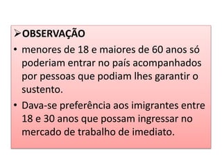 OBSERVAÇÃO 
• menores de 18 e maiores de 60 anos só 
poderiam entrar no país acompanhados 
por pessoas que podiam lhes garantir o 
sustento. 
• Dava-se preferência aos imigrantes entre 
18 e 30 anos que possam ingressar no 
mercado de trabalho de imediato. 
 