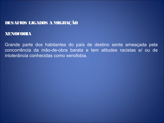 DESAFIOS LIGADOS A MIGRAÇÃO
XENOFOBIA
Grande parte dos habitantes do país de destino sente ameaçada pela
concorrência da mão-de-obra barata e tem atitudes racistas e/ ou de
intolerância conhecidas como xenofobia.
 