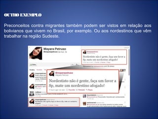 OUTRO EXEMPLO
Preconceitos contra migrantes também podem ser vistos em relação aos
bolivianos que vivem no Brasil, por exemplo. Ou aos nordestinos que vêm
trabalhar na região Sudeste.
 