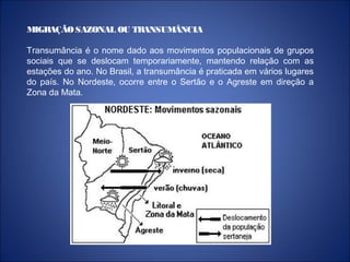 MIGRAÇÃOSAZONAL OU TRANSUMÂNCIA
Transumância é o nome dado aos movimentos populacionais de grupos
sociais que se deslocam temporariamente, mantendo relação com as
estações do ano. No Brasil, a transumância é praticada em vários lugares
do país. No Nordeste, ocorre entre o Sertão e o Agreste em direção a
Zona da Mata.
 