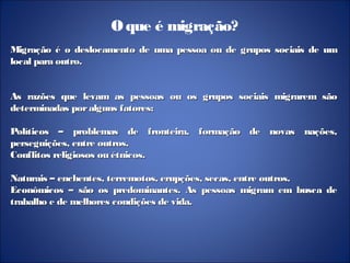 Oque é migração?
Migração é o deslocamento de uma pessoa ou de grupos sociais de umMigração é o deslocamento de uma pessoa ou de grupos sociais de um
local para outro.local para outro.
As razões que levam as pessoas ou os grupos sociais migrarem sãoAs razões que levam as pessoas ou os grupos sociais migrarem são
determinadas poralguns fatores:determinadas poralguns fatores:
Políticos – problemas de fronteira, formação de novas nações,Políticos – problemas de fronteira, formação de novas nações,
perseguições, entre outros.perseguições, entre outros.
Conflitos religiosos ou étnicos.Conflitos religiosos ou étnicos.
Naturais – enchentes, terremotos, erupções, secas, entre outros.Naturais – enchentes, terremotos, erupções, secas, entre outros.
Econômicos – são os predominantes. As pessoas migram em busca deEconômicos – são os predominantes. As pessoas migram em busca de
trabalho e de melhores condições de vida.trabalho e de melhores condições de vida.
 