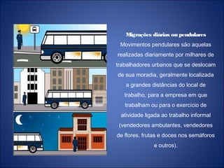 Migrações diárias ou pendulares
Movimentos pendulares são aquelas
realizadas diariamente por milhares de
trabalhadores urbanos que se deslocam
de sua moradia, geralmente localizada
a grandes distâncias do local de
trabalho, para a empresa em que
trabalham ou para o exercício de
atividade ligada ao trabalho informal
(vendedores ambulantes, vendedores
de flores, frutas e doces nos semáforos
e outros).
 