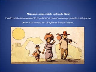 Migração campo-cidade ou Êxodo Rural
Êxodo rural é um movimento populacional que envolve a população rural que se
desloca do campo em direção as áreas urbanas.
 