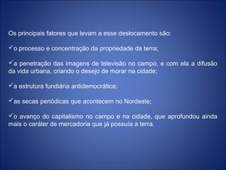 Os principais fatores que levam a esse deslocamento são:
o processo e concentração da propriedade da terra;
a penetração das imagens de televisão no campo, e com ela a difusão
da vida urbana, criando o desejo de morar na cidade;
a estrutura fundiária antidemocrática;
as secas periódicas que acontecem no Nordeste;
o avanço do capitalismo no campo e na cidade, que aprofundou ainda
mais o caráter de mercadoria que já possuía a terra.
 