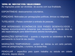 TIPOS DE MOVIMENTOS MIGRATÓRIOS
As migrações poder ser divididas de acordo com sua finalidade.
ESPONTÂNEAS: deslocamentos voluntários.
FORÇADAS: Motivadas por perseguições políticas, étnicas ou religiosas.
TUTELADOS – Países controlam a entrada de pessoas.
POR INTERESSES ECONÔMICOS DOS PAÍSES DESENVOLVIDOS –
Nações economicamente prósperas que necessitam de mão-de obra de
alta especialização para determinados setores tecnológicos.
MIGRAÇÕES DEFINITIVAS – quando o migrante se estabelece de forma
permanente no local de seu destino.
MIGRAÇÕES TEMPORÁRIAS – podem ser diárias ou em certo período,
como as peregrinações, o turismo, os boias-frias.
PENDULAR – específica para quem trabalha ou estuda em cidade
diferente, depois retorna
 