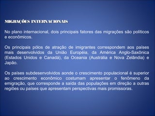 MIGRAÇÕES INTERNACIONAISMIGRAÇÕES INTERNACIONAIS
No plano internacional, dois principais fatores das migrações são políticos
e econômicos.
Os principais pólos de atração de imigrantes correspondem aos países
mais desenvolvidos da União Européia, da América Anglo-Saxônica
(Estados Unidos e Canadá), da Oceania (Austrália e Nova Zelândia) e
Japão.
Os países subdesenvolvidos aonde o crescimento populacional é superior
ao crescimento econômico costumam apresentar o fenômeno da
emigração, que corresponde a saída das populações em direção a outras
regiões ou países que apresentam perspectivas mais promissoras.
 