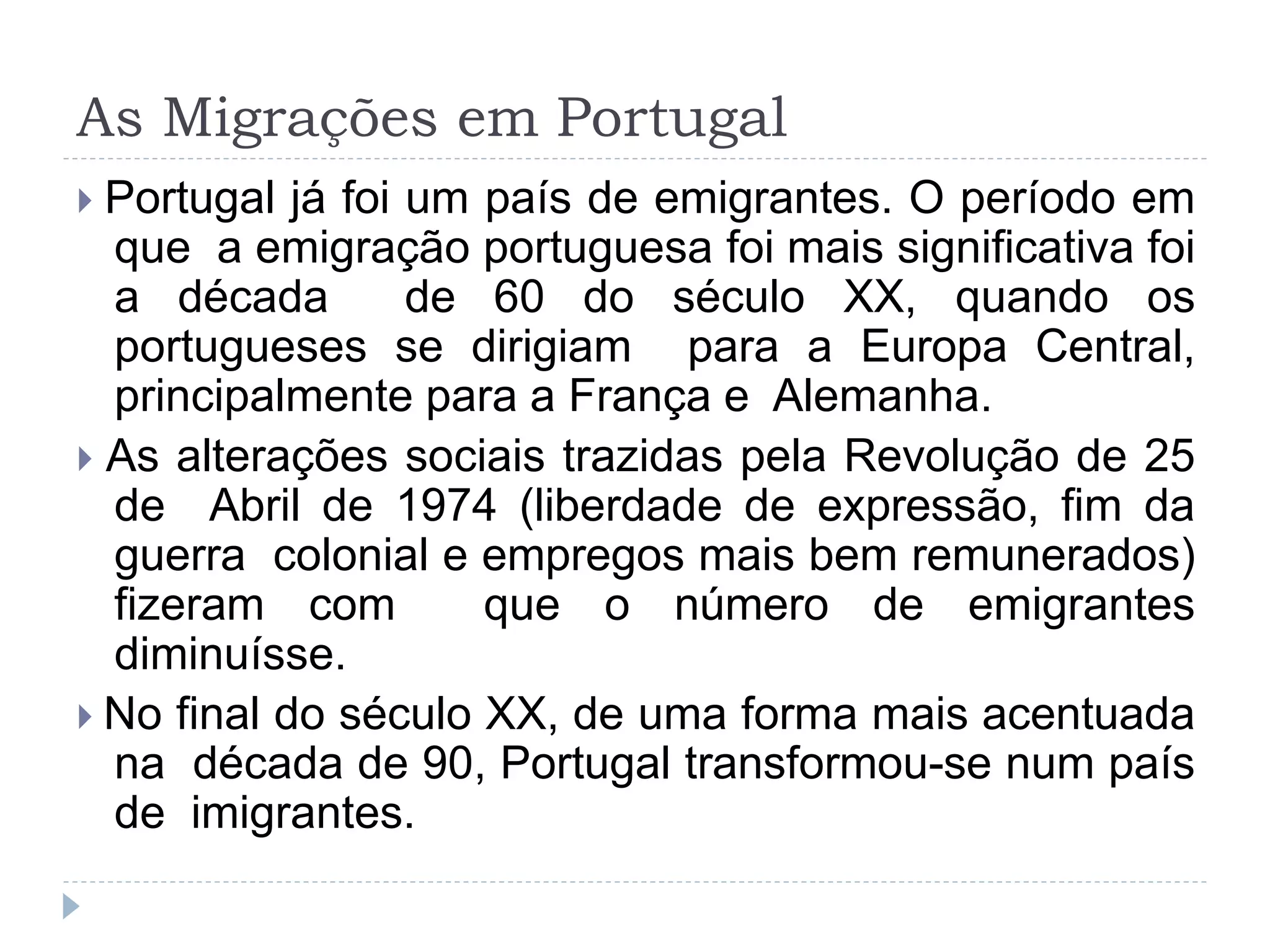 As Migrações em Portugal
 Portugal já foi um país de emigrantes. O período em
que a emigração portuguesa foi mais significativa foi
a década de 60 do século XX, quando os
portugueses se dirigiam para a Europa Central,
principalmente para a França e Alemanha.
 As alterações sociais trazidas pela Revolução de 25
de Abril de 1974 (liberdade de expressão, fim da
guerra colonial e empregos mais bem remunerados)
fizeram com que o número de emigrantes
diminuísse.
 No final do século XX, de uma forma mais acentuada
na década de 90, Portugal transformou-se num país
de imigrantes.
 