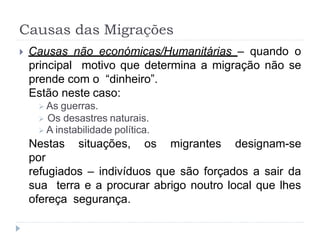 Causas das Migrações
 Causas não económicas/Humanitárias – quando o
principal motivo que determina a migração não se
prende com o “dinheiro”.
Estão neste caso:
 As guerras.
 Os desastres naturais.
 A instabilidade política.
Nestas situações, os migrantes designam-se
por
refugiados – indivíduos que são forçados a sair da
sua terra e a procurar abrigo noutro local que lhes
ofereça segurança.
 