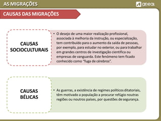AS MIGRAÇÕES
• O desejo de uma maior realização profissional,
associada à melhoria da instrução, ou especialização,
tem contribuído para o aumento da saída de pessoas,
por exemplo, para estudar no exterior, ou paratrabalhar
em grandes centros de investigação cientifica ou
empresas de vanguarda. Este fenómeno tem ficado
conhecido como “fuga de cérebros”.
CAUSAS
SOCIOCULTURAIS
• As guerras, a existência de regimes políticosditatoriais,
têm motivado a população a procurar refúgio noutras
regiões ou noutros países, por questões desegurança.
CAUSAS
BÉLICAS
CAUSAS DAS MIGRAÇÕES
 
