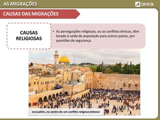 AS MIGRAÇÕES
Jerusalém, no centro de um conflito religiosomilenar
• As perseguições religiosas, ou os conflitos étnicos, têm
levado à saída de população para outros países, por
questões de segurança.
CAUSAS
RELIGIOSAS
CAUSAS DAS MIGRAÇÕES
 