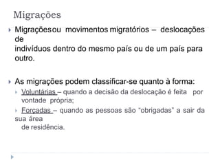 Migrações
 Migraçõesou movimentos migratórios – deslocações
de
indivíduos dentro do mesmo país ou de um país para
outro.
 As migrações podem classificar-se quanto à forma:
 Voluntárias – quando a decisão da deslocação é feita por
vontade própria;
 Forçadas – quando as pessoas são “obrigadas” a sair da
sua área
de residência.
 