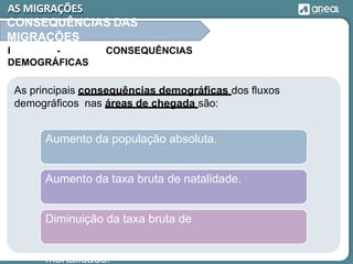 As principais consequências demográficas dos fluxos
demográficos nas áreas de chegada são:
Aumento da população absoluta.
Aumento da taxa bruta de natalidade.
Diminuição da taxa bruta de
mortalidade.
AS MIGRAÇÕES
CONSEQUÊNCIAS DAS
MIGRAÇÕES
I - CONSEQUÊNCIAS
DEMOGRÁFICAS
 