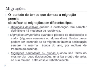 Migrações
 O período de tempo que demora a migração
permite
classificar as migrações em diferentes tipos:
 Migrações definitivas quando a deslocação tem carácter
definitivo e há mudança de residência.
 Migrações temporárias quando o período de deslocação é
curto (algumas semanas ou alguns dias). Nestes casos
podem ser sazonais se os migrantes fazem a deslocação
sempre na mesma época do ano, por motivos de
trabalho ou de férias.
 Migrações pendulares ou diárias quando são feitas no
mesmo dia duas deslocações, uma ida e outra de volta,
na sua maioria entre casa e trabalho/escola.
 