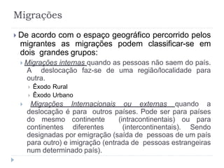  De acordo com o espaço geográfico percorrido pelos
migrantes as migrações podem classificar-se em
dois grandes grupos:
 Migrações internas quando as pessoas não saem do país.
A deslocação faz-se de uma região/localidade para
outra.
 Êxodo Rural
 Êxodo Urbano
 Migrações Internacionais ou externas quando a
deslocação é para outros países. Pode ser para países
do mesmo continente (intracontinentais) ou para
continentes diferentes (intercontinentais). Sendo
designadas por emigração (saída de pessoas de um país
para outro) e imigração (entrada de pessoas estrangeiras
num determinado país).
Migrações
 