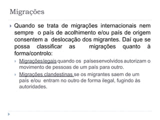  Quando se trata de migrações internacionais nem
sempre o país de acolhimento e/ou país de origem
consentem a deslocação dos migrantes. Daí que se
possa classificar as migrações quanto à
forma/controlo:
 Migraçõeslegaisquando os paísesenvolvidos autorizam o
movimento de pessoas de um país para outro.
 Migrações clandestinas se os migrantes saem de um
país e/ou entram no outro de forma ilegal, fugindo às
autoridades.
Migrações
 