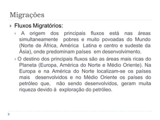 Migrações
 Fluxos Migratórios:
 A origem dos principais fluxos está nas áreas
simultaneamente pobres e muito povoadas do Mundo
(Norte de África, América Latina e centro e sudeste da
Ásia), onde predominam países em desenvolvimento.
 O destino dos principais fluxos são as áreas mais ricas do
Planeta (Europa, América do Norte e Médio Oriente). Na
Europa e na América do Norte localizam-se os países
mais desenvolvidos e no Médio Oriente os países do
petróleo que, não sendo desenvolvidos, geram muita
riqueza devido à exploração do petróleo.
 